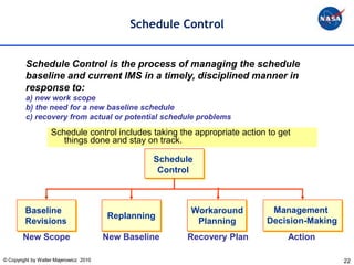 Schedule Control


         Schedule Control is the process of managing the schedule
         baseline and current IMS in a timely, disciplined manner in
         response to:
         a) new work scope
         b) the need for a new baseline schedule
         c) recovery from actual or potential schedule problems
                    Schedule control includes taking the appropriate action to get
                       things done and stay on track.

                                                  Schedule
                                                   Control



         Baseline                                        Workaround         Management
                                        Replanning
         Revisions                                        Planning         Decision-Making
        New Scope                       New Baseline    Recovery Plan            Action

© Copyright by Walter Majerowicz 2010                                                        22
 