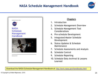 NASA Schedule Management Handbook


                                                                        Chapters
                                                       1. Introduction
                                                       2. Schedule Management Overview
                                                       3. Schedule Management Tool
                                                           Considerations
                                                       4. Pre-schedule Development
                                                       5. Integrated Master Schedule
                                                           Development
                                                       6. Status Updates & Schedule
                                                           Maintenance
                                                       7. Schedule Assessments and Analysis
                                                       8. Schedule Control
                                                       9. Schedule Reporting
                                                       10. Schedule Data Archival & Lessons
                                                           Learned


        Download the NASA Schedule Management Handbook at: http://evm.nasa.gov/handbooks.html
© Copyright by Walter Majerowicz 2010                                                           25
 
