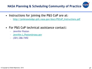 NASA Planning & Scheduling Community of Practice


       • Instructions for joining the P&S CoP are at:
               – http://pmknowledge.gsfc.nasa.gov/docs/PSCoP_Instructions.pdf


       • For P&S CoP technical assistance contact:
               – Jennifer Poston
               – Jennifer.L.Poston@nasa.gov
               – (301) 286-7492




© Copyright by Walter Majerowicz 2010                                           27
 