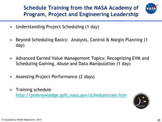 Schedule Training from the NASA Academy of
                    Program, Project and Engineering Leadership

       • Understanding Project Scheduling (1 day)

       • Beyond Scheduling Basics: Analysis, Control & Margin Planning (1
         day)

       • Advanced Earned Value Management Topics: Recognizing EVM and
         Scheduling Gaming, Abuse and Data Manipulation (1 day)

       • Assessing Project Performance (2 days)

       • Training schedule
         http://pmknowledge.gsfc.nasa.gov/scheduletrain.htm




© Copyright by Walter Majerowicz 2010                                       28
 