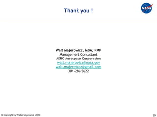 Thank you !




                                        Walt Majerowicz, MBA, PMP
                                          Management Consultant
                                        ASRC Aerospace Corporation
                                         walt.majerowicz@nasa.gov
                                        walt.majerowicz@gmail.com
                                               301-286-5622




© Copyright by Walter Majerowicz 2010                                29
 