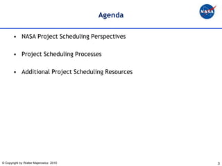 Agenda

       • NASA Project Scheduling Perspectives

       • Project Scheduling Processes

       • Additional Project Scheduling Resources




© Copyright by Walter Majerowicz 2010              3
 