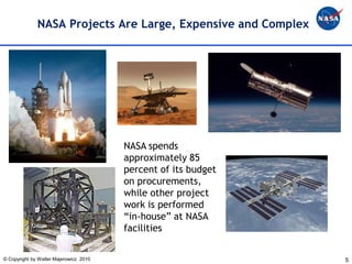 NASA Projects Are Large, Expensive and Complex




                                        NASA spends
                                        approximately 85
                                        percent of its budget
                                        on procurements,
                                        while other project
                                        work is performed
                                        “in-house” at NASA
                                        facilities


© Copyright by Walter Majerowicz 2010                           5
 