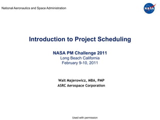 National Aeronautics and Space Administration




                   Introduction to Project Scheduling

                                   NASA PM Challenge 2011
                                        Long Beach California
                                         February 9-10, 2011



                                       Walt Majerowicz, MBA, PMP
                                       ASRC Aerospace Corporation




                                                Used with permission
 