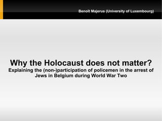 Benoît Majerus (University of Luxembourg)




Why the Holocaust does not matter?
Explaining the (non-)participation of policemen in the arrest of
           Jews in Belgium during World War Two
 