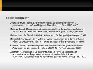 Selectif bibliography
   Doorslaer Rudi (éd.), La Belgique docile: les autorités belges et la
     persécution des Juifs en Belgique, Bruxelles, Luc Pire, 2007, vol.2.
   Majerus Benoit, Occupations et logiques policières. La police bruxelloise en
     1914-1918 et 1940-1945, Bruxelles, Académie royale de Belgique, 2007.
   Meinen Insa, De Shoah in België, Antwerpen, De Bezige Bij Antwerpen, 2011.
   Monjardet Dominique, Ce que fait la police  : sociologie de la force publique,
     Paris, La Découverte, coll. « Textes à l’appui. Série Sociologie », 1996.
   Saerens Lieven, Vreemdelingen in een wereldstad : een geschiedenis van
     Antwerpen en zijn joodse bevolking (1880-1944), Tielt, Lannoo, 2000.
   Goethem Herman van, « La convention de La Haye, la collaboration
     administrative en Belgique et la persécution des Juifs à Anvers,
     1940-1942 », Bijdragen tot de eigentijdse geschiedenis, 2006, p. 117–197.
 