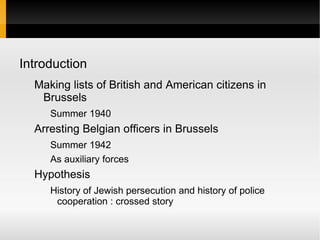 Introduction
  Making lists of British and American citizens in
   Brussels
     Summer 1940
  Arresting Belgian officers in Brussels
     Summer 1942
     As auxiliary forces
  Hypothesis
     History of Jewish persecution and history of police
      cooperation : crossed story
 