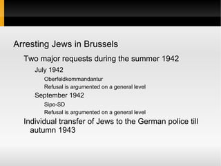 Arresting Jews in Brussels
  Two major requests during the summer 1942
     July 1942
        Oberfeldkommandantur
        Refusal is argumented on a general level
     September 1942
        Sipo-SD
        Refusal is argumented on a general level
  Individual transfer of Jews to the German police till
    autumn 1943
 