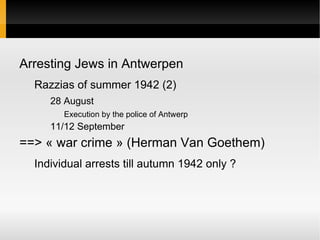 Arresting Jews in Antwerpen
  Razzias of summer 1942 (2)
     28 August
        Execution by the police of Antwerp
     11/12 September
==> « war crime » (Herman Van Goethem)
  Individual arrests till autumn 1942 only ?
 