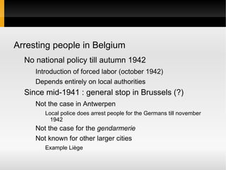 Arresting people in Belgium
  No national policy till autumn 1942
     Introduction of forced labor (october 1942)
     Depends entirely on local authorities
  Since mid-1941 : general stop in Brussels (?)
     Not the case in Antwerpen
        Local police does arrest people for the Germans till november
          1942
     Not the case for the gendarmerie
     Not known for other larger cities
        Example Liège
 