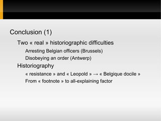 Conclusion (1)
  Two « real » historiographic difficulties
     Arresting Belgian officers (Brussels)
     Disobeying an order (Antwerp)
  Historiography
     « resistance » and « Leopold » → « Belgique docile »
     From « footnote » to all-explaining factor
 