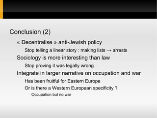 Conclusion (2)
  « Decentralise » anti-Jewish policy
     Stop telling a linear story : making lists → arrests
  Sociology is more interesting than law
     Stop proving it was legally wrong
  Integrate in larger narrative on occupation and war
     Has been fruitful for Eastern Europe
     Or is there a Western European specificity ?
        Occupation but no war
 