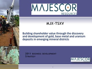 MJX-TSXV

Building shareholder value through the discovery
and development of gold, base metal and uranium
deposits in emerging mineral districts



  2 0 1 1 BUSINESS DEVELOPMENT
  S T R AT E G Y



                          1
 