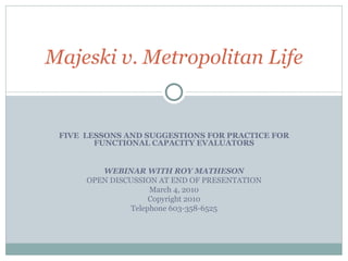 FIVE  LESSONS AND SUGGESTIONS FOR PRACTICE FOR FUNCTIONAL CAPACITY EVALUATORS WEBINAR WITH ROY MATHESON OPEN DISCUSSION AT END OF PRESENTATION March 4, 2010 Copyright 2010 Telephone 603-358-6525 Majeski v. Metropolitan Life 