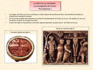 La obra en su contexto:
La obra en su contexto:
La iconografía de Cristo.
La iconografía de Cristo.
Precedentes I I
Precedentes
•
•
•

La imagen de Cristo en la cruz constituye no sólo la figura del sacrificio de Dios, sino también el emblema o
símbolo de la salvación humana.
En los primeros siglos del cristianismo se eludió la representación de Cristo en la cruz. Se optaba por una cruz
anicónica, es decir, sin la figura de Cristo.
A partir del siglo IV empezamos a encontrar algunos ejemplos, escasos eso sí, de Cristo en la cruz.

Panel de marfil del siglo IV
Cornalina tallada del siglo IV

 