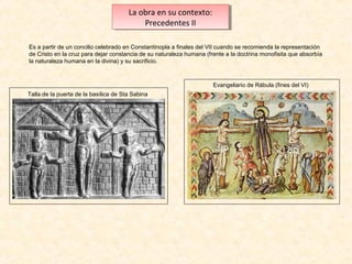 La obra en su contexto:
La obra en su contexto:
Precedentes IIII
Precedentes
Es a partir de un concilio celebrado en Constantinopla a finales del VII cuando se recomienda la representación
de Cristo en la cruz para dejar constancia de su naturaleza humana (frente a la doctrina monofisita que absorbía
la naturaleza humana en la divina) y su sacrificio.

Evangeliario de Rábula (fines del VI)
Talla de la puerta de la basílica de Sta Sabina

 