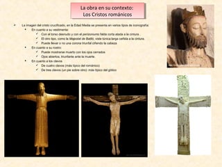 La obra en su contexto:
La obra en su contexto:
Los Cristos románicos
Los Cristos románicos


La imagen del cristo crucificado, en la Edad Media se presenta en varios tipos de iconografía:

En cuanto a su vestimenta:
 Con el torso desnudo y con el perizoniumo falda corta atada a la cintura .
 El otro tipo, como la Majestat de Batlló, viste túnica larga ceñida a la cintura.
 Puede llevar o no una corona triunfal ciñendo la cabeza

En cuanto a su rostro:
 Puede mostrarse muerto con los ojos cerrados
 Ojos abiertos, triunfante ante la muerte.

En cuanto a los clavos
 De cuatro clavos (más típico del románico)
 De tres clavos (un pie sobre otro): más típico del gótico

 