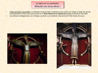 La obra en su contexto:
La obra en su contexto:
Relación con otras obras I I
Relación con otras obras
•
•

Origen tipología iconográfica: La tipología de este Cristo crucificado se ha creído con origen en Italia (se apunta
concretamente a Pisa). Hay quien busca en el Volto Santo de la catedral de Lucca el referente más claro.
Las últimas investigaciones, sin embargo, apuntan a una datación más tardía del Volto Santo de Lucca.

 