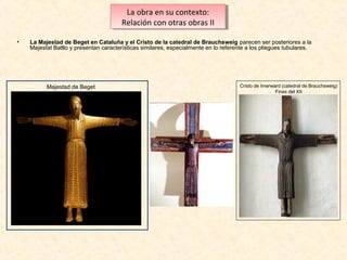 La obra en su contexto:
La obra en su contexto:
Relación con otras obras IIII
Relación con otras obras
•

La Majestad de Beget en Cataluña y el Cristo de la catedral de Brauchsweig parecen ser posteriores a la
Majestat Batllo y presentan características similares, especialmente en lo referente a los pliegues tubulares.

Majestad de Beget

Cristo de Imerward (catedral de Brauchsweig)
Fines del XII

 
