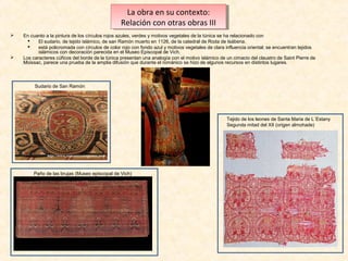 La obra en su contexto:
La obra en su contexto:
Relación con otras obras III
Relación con otras obras III




En cuanto a la pintura de los círculos rojos azules, verdes y motivos vegetales de la túnica se ha relacionado con

El sudario, de tejido islámico, de san Ramón muerto en 1126, de la catedral de Roda de Isábena.

está policromada con círculos de color rojo con fondo azul y motivos vegetales de clara influencia oriental; se encuentran tejidos
islámicos con decoración parecida en el Museo Episcopal de Vich.
Los caracteres cúficos del borde de la túnica presentan una analogía con el motivo islámico de un cimacio del claustro de Saint Pierre de
Moissac, parece una prueba de la amplia difusión que durante el románico se hizo de algunos recursos en distintos lugares.

Sudario de San Ramón

Tejido de los leones de Santa Maria de L´Estany
Segunda mitad del XII (origen almohade)

Paño de las brujas (Museo episcopal de Vich)

 