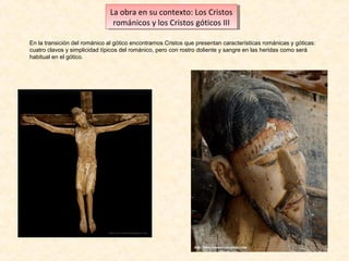 La obra en su contexto: Los Cristos
La obra en su contexto: Los Cristos
románicos yylos Cristos góticos III
románicos los Cristos góticos III
En la transición del románico al gótico encontramos Cristos que presentan características románicas y góticas:
cuatro clavos y simplicidad típicos del románico, pero con rostro doliente y sangre en las heridas como será
habitual en el gótico.

 