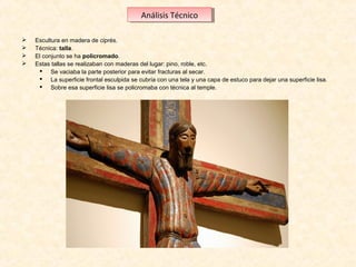 Análisis Técnico
Análisis Técnico





Escultura en madera de ciprés. 
Técnica: talla.
El conjunto se ha policromado.
Estas tallas se realizaban con maderas del lugar: pino, roble, etc. 
 Se vaciaba la parte posterior para evitar fracturas al secar. 
 La superficie frontal esculpida se cubría con una tela y una capa de estuco para dejar una superficie lisa.
 Sobre esa superficie lisa se policromaba con técnica al temple.

 