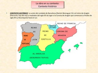 La obra en su contexto:
La obra en su contexto:
Contexto histórico
Contexto histórico
•

CONTEXTO HISTÓRICO: La unión del condado de Barcelona (Ramón Berenguer IV) y el reino de Aragón
(Petronila, hija del rey) a mediados del siglo XII da lugar a la Corona de Aragón que comenzará a finales de
siglo XII su Reconquista hacia el sur.

 