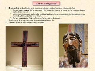 Análisis iconográfico
Análisis iconográfico





Cristo en la cruz. Los Cristos románicos se caracterizan desde el punto de vista iconográfico:
 Son de cuatro clavos, dos en las manos y dos en los pies (que no se conservan, al igual que algunos 
dedos de las manos).
 Visten paño de pureza o túnica talar ceñida a la cintura (como es este caso). La túnica se denomina 
manicata y lleva un ceñidor en la cintura.
 No hay muestras de dolor, sufrimiento. No hay rastros de sangre.
En el reverso de la cruz hay restos de una pintura del agnus Dei.
La túnica acaba en una cenefa con signos cúficos 

 