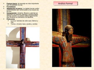 






Factura tosca: el mensaje es más importante 
que el acabado formal
Frontalismo
Adaptación al marco: La rigidez de las cuatro 
extremidades dan continuidad a los brazos de 
la cruz.
Composición: simetría. Brazos y piernas se 
disponen en posición idéntica a ambos lados 
del eje central. La cabeza altera ligeramente 
esa simetría al inclinarse a la derecha.
Policromía:
 La cruz: bandas de color azul, blanco y 
rojo.
 Túnica: círculos rojos, azules y verdes 

Análisis Formal
Análisis Formal

 