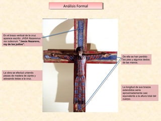 Análisis Formal
Análisis Formal

En el brazo vertical de la cruz 
aparece escrito: JHSA Nazarenus
aparece escrito: JHSA
rex iudeorum "Jesús Nazareno,
rey de los judíos".

De ella se han perdido 
los pies y algunos dedos 
de las manos.

La obra se efectuó uniendo 
piezas de madera de ciprés y 
adosando éstas a la cruz.
La longitud de sus brazos 
extendidos sería 
aproximadamente casi 
equivalente a la altura total del 
cuerpo. 

 