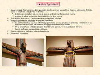 Análisis figurativo I I
Análisis figurativo








Inexpresividad: Rostro solemne. Los ojos están abiertos y no hay expresión de dolor, de sufrimiento. En todo
caso, de serenidad para afrontar su destino.
 Esta inexpresividad en relación con la idea de un Cristo triunfante ante la muerte.
 A pesar de ello y, a diferencia de otros Cristos, no lleva corona.
Nulo análisis anatómico: La anatomía queda oculta por los pliegues
Pliegues geométricos, tubulares: muy rígidos y paralelos.
 En torno a la cintura son más estrechos y ligeramente curvas, ganando en anchura y verticalidad en su
descenso hacia los pies. Se consigue así marcar de forma clara la cintura.
 De la cintura hacia arriba los pliegues describen una ligera curva hacia cada lado del torso.
 Los de los brazos son paralelos y oblicuos
Rigidez: patente en los brazos totalmente estirados.
Hieratismo, frontalismo

 