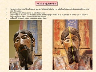 Análisis figurativo IIII
Análisis figurativo





Hay contraste entre el detalle con el que se ha tallado la barba y el cabello y la ausencia de ese detallismo en el
resto del cuerpo.
Simetría y geometría evidente en cabello y barba.
En el rostro se muestra una mirada ausente, ajena al propio hecho de la crucifixión, de forma que no hallamos
ningún signo de dolor o sufrimiento en esta imagen.
No se ciñe la corona, como sucede en otros Cristos.

 