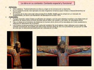 La obra en su contexto: Contexto espacial yyfuncional
La obra en su contexto: Contexto espacial funcional




ESPACIAL:
 Obra catalana. Tradicionalmente se sitúa su origen en la comarca de La Garrocha.
 Es en Cataluña donde más ejemplos de esta imaginería románica (sean Cristos o Descendimientos) se
encuentran.
 El nombre de la obra viene del coleccionista Enric Batlló i Batlló que la compró en un mercado de
antigüedades y la donó a la Diputación de Barcelona en el año 1914.
FUNCIONAL:
 Función docente: estos Cristos crucificados sin sangre y con los ojos abiertos muestran a los fieles tanto el
sacrificio de Jesús como el triunfo de éste ante el dolor y la muerte y, por tanto, su naturaleza divina.
 Hay un deseo en el románico de distanciar lo humano de lo divino en la naturaleza de Cristo resaltando lo
segundo en detrimento de lo primero.
 Los Cristos románicos podían formar parte del mobilario fijo de la iglesia o bien utilizarse como objeto de
carácter procesional. Es posible que este Cristo formara parte de una cruz procesional, ya que por su talla
se cree que no estuviera pensada para ser colocada en un altar.

 