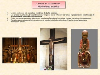 La obra en su contexto:
La obra en su contexto:
Movimiento artístico
Movimiento artístico





La obra pertenece a la escultura románica de bulto redondo.
Los Cristos crucificados, Descendimientos y Vírgenes con el niño son los temas representados en el marco de
la escultura de bulto redondo románica.
En los tres temas se repiten las mismas constantes formales y figurativas: rigidez, hieratismo, inexpresividad.
Estos temas constituyen el primer ejemplo de escultura de bulto redondo en España desde la época de
dominación romana.

 