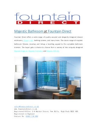 sales@fountaindirect.co.uk
www.fountaindirect.co.uk
Registered Office: 2-6 Market Street, New Mills, High Peak SK22 4AE.
Registered in England
Contact No. 01663 746 086
Majestic Bathroom at Fountain Direct
Fountain Direct offers a wide range of quality assured and elegantly designed shower
enclosures, shower trays, bathing screens, and many more. The classic range of majestic
bathroom fixtures revamps and brings a lavishing appeal to the complete bathroom
interiors. The buyer gets a chance to choose from a variety of this uniquely designed
Majestic Elegance, Majestic Frameless and Majestic Still Life.
 