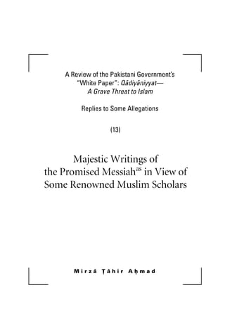 A Review of the Pakistani Government’s
“White Paper”: Qadiyaniyyat—
A Grave Threat to Islam
Replies to Some Allegations
(13)
Majestic Writings of
the Promised Messiahas
in View of
Some Renowned Muslim Scholars
M i r z a T a h i r A h m a d
khutba13.book Page i Monday, April 27, 2009 7:43 PM
 