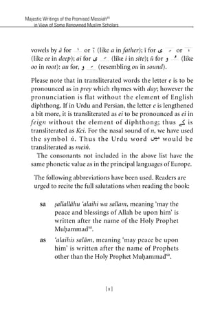 Majestic Writings of the Promised Messiahas
in View of Some Renowned Muslim Scholars
[ x ]
vowels by a for or (like a in father); i for or
(like ee in deep); ai for (like i in site); u for (like
oo in root): au for, (resembling ou in sound).
Please note that in transliterated words the letter e is to be
pronounced as in prey which rhymes with day; however the
pronunciation is flat without the element of English
diphthong. If in Urdu and Persian, the letter e is lengthened
a bit more, it is transliterated as ei to be pronounced as ei in
feign without the element of diphthong; thus is
transliterated as Kei. For the nasal sound of n, we have used
the symbol n. Thus the Urdu word would be
transliterated as mein.
The consonants not included in the above list have the
same phonetic value as in the principal languages of Europe.
The following abbreviations have been used. Readers are
urged to recite the full salutations when reading the book:
sa sallallahu ‘alaihi wa sallam, meaning ‘may the
peace and blessings of Allah be upon him’ is
written after the name of the Holy Prophet
Muhammadsa
.
as ‘alaihis salam, meaning ‘may peace be upon
him’ is written after the name of Prophets
other than the Holy Prophet Muhammadsa
.
khutba13.book Page x Monday, April 27, 2009 7:43 PM
 