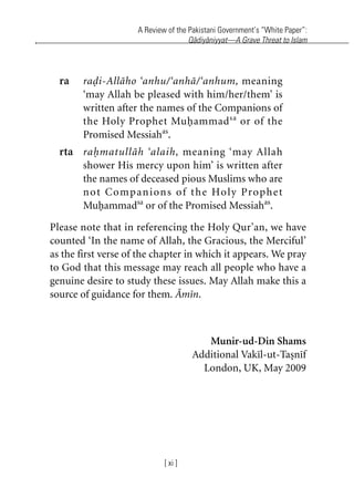 A Review of the Pakistani Government’s “White Paper”:
Qadiyaniyyat—A Grave Threat to Islam
[ xi ]
ra radi-Allaho ‘anhu/‘anha/‘anhum, meaning
‘may Allah be pleased with him/her/them’ is
written after the names of the Companions of
the Holy Prophet Muhammadsa
or of the
Promised Messiahas
.
rta rahmatullah ‘alaih, meaning ‘may Allah
shower His mercy upon him’ is written after
the names of deceased pious Muslims who are
not Companions of the Holy Prophet
Muhammadsa
or of the Promised Messiahas
.
Please note that in referencing the Holy Qur’an, we have
counted ‘In the name of Allah, the Gracious, the Merciful’
as the first verse of the chapter in which it appears. We pray
to God that this message may reach all people who have a
genuine desire to study these issues. May Allah make this a
source of guidance for them. Amin.
Munir-ud-Din Shams
Additional Vakil-ut-Tasnif
London, UK, May 2009
khutba13.book Page xi Monday, April 27, 2009 7:43 PM
 