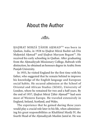 About the Author
HADRAT MIRZA TAHIR AHMADrta
was born in
Qadian, India, in 1928 to Hadrat Mirza Bashir-ud-Din
Mahmud Ahmadra
and Hadrat Maryam Begumra
. He
received his early schooling in Qadian. After graduating
from the Ahmadiyyah Missionary College, Rabwah with
distinction, he obtained an honours degree in Arabic from
Punjab University.
In 1955, he visited England for the first time with his
father, who suggested that he remain behind to improve
his knowledge of the English language and European
social habits. He secured admission at the School of
Oriental and African Studies (SOAS), University of
London, where he remained for two and a half years. By
the end of 1957, Hadrat Mirza Tahir Ahmadrta
had seen
most of Western Europe. He traveled extensively in
England, Ireland, Scotland, and Wales.
The experience that he gained during these years
would play a crucial role later in his life, when administer-
ing his great responsibilities as Khalifatul Masih IV, the
fourth Head of the Ahmadiyyah Muslim Jama‘at. He was
khutba13.book Page xiii Monday, April 27, 2009 7:43 PM
 