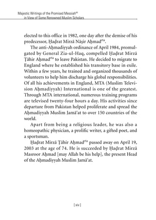 Majestic Writings of the Promised Messiahas
in View of Some Renowned Muslim Scholars
[ xiv ]
elected to this office in 1982, one day after the demise of his
predecessor, Hadrat Mirza Nasir Ahmadrta
.
The anti-Ahmadiyyah ordinance of April 1984, promul-
gated by General Zia-ul-Haq, compelled Hadrat Mirza
Tahir Ahmadrta
to leave Pakistan. He decided to migrate to
England where he established his transitory base in exile.
Within a few years, he trained and organized thousands of
volunteers to help him discharge his global responsibilities.
Of all his achievements in England, MTA (Muslim Televi-
sion Ahmadiyyah) International is one of the greatest.
Through MTA international, numerous training programs
are televised twenty-four hours a day. His activities since
departure from Pakistan helped proliferate and spread the
Ahmadiyyah Muslim Jama‘at to over 150 countries of the
world.
Apart from being a religious leader, he was also a
homeopathic physician, a prolific writer, a gifted poet, and
a sportsman.
Hadrat Mirza Tahir Ahmadrta
passed away on April 19,
2003 at the age of 74. He is succeeded by Hadrat Mirza
Masroor Ahmad [may Allah be his help], the present Head
of the Ahmadiyyah Muslim Jama‘at.
khutba13.book Page xiv Monday, April 27, 2009 7:43 PM
 