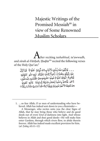 Majestic Writings of the
Promised Messiahas
in
view of Some Renowned
Muslim Scholars
After reciting tashahhud, ta‘awwudh,
and surah al-Fatihah, Hudurrta
recited the following verses
of the Holy Qur’an:1
1. …so fear Allah, O ye men of understanding who have be-
lieved. Allah has indeed sent down to you a Reminder—
A Messenger, who recites unto you the clear Signs of
Allah, that he may bring those who believe and do good
deeds out of every kind of darkness into light. And whoso
believes in Allah and does good deeds—He will make him
enter Gardens, through which rivers flow, to abide therein
forever. Allah has indeed made excellent provision for him.
(al-Talaq, 65:11–12)
. . .
khutba13.book Page 1 Monday, April 27, 2009 7:43 PM
 
