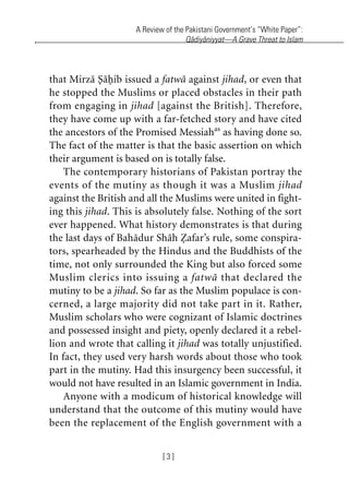 A Review of the Pakistani Government’s “White Paper”:
Qadiyaniyyat—A Grave Threat to Islam
[ 3 ]
that Mirza Sahib issued a fatwa against jihad, or even that
he stopped the Muslims or placed obstacles in their path
from engaging in jihad [against the British]. Therefore,
they have come up with a far-fetched story and have cited
the ancestors of the Promised Messiahas
as having done so.
The fact of the matter is that the basic assertion on which
their argument is based on is totally false.
The contemporary historians of Pakistan portray the
events of the mutiny as though it was a Muslim jihad
against the British and all the Muslims were united in fight-
ing this jihad. This is absolutely false. Nothing of the sort
ever happened. What history demonstrates is that during
the last days of Bahadur Shah Zafar’s rule, some conspira-
tors, spearheaded by the Hindus and the Buddhists of the
time, not only surrounded the King but also forced some
Muslim clerics into issuing a fatwa that declared the
mutiny to be a jihad. So far as the Muslim populace is con-
cerned, a large majority did not take part in it. Rather,
Muslim scholars who were cognizant of Islamic doctrines
and possessed insight and piety, openly declared it a rebel-
lion and wrote that calling it jihad was totally unjustified.
In fact, they used very harsh words about those who took
part in the mutiny. Had this insurgency been successful, it
would not have resulted in an Islamic government in India.
Anyone with a modicum of historical knowledge will
understand that the outcome of this mutiny would have
been the replacement of the English government with a
khutba13.book Page 3 Monday, April 27, 2009 7:43 PM
 