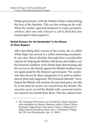 Majestic Writings of the Promised Messiahas
in View of Some Renowned Muslim Scholars
[ 4 ]
Hindu government, with the Hindus further undermining
the lives of the Muslims. This was the writing on the wall.
When the mutiny appeared imminent to many perceptive
scholars, they not only refused to call it jihad but also
issued explicit edicts against it.
British Favours for the Deobandis2
in the Return
of Their Support
After describing their version of the events, the so-called
White Paper has arrived at a rather interesting conclusion.
It says that Mirza Ghulam Murtada bore considerable
expense for helping the British with horses and soldiers, yet
the financial condition of his family kept deteriorating and
his services to the British against his Muslim brothers were
not appreciated by His Majesty’s government. The conclu-
sion thus drawn by these antagonists is in itself an indica-
tion of what truly happened. The Promised Messiahas
never
helped the British with motives for personal gains, nor did
he or his Jama‘at receive any reward from the British. His
ancestors never served the British with a personal motive
nor received any benefit from them. This has, indeed, been
2. The Deobandi Movement was founded by Qasim Nanotwi
who established an Islamic Madrassa called as Darul Uloom
Deoband. Organisations like Jamiat Ulema-e-Hind and Ta-
blighi Jama‘at subscribes to their views. (“Deobandi” Wikipe-
dia, The Free Encyclopedia, Apr. 13, 2009.)
khutba13.book Page 4 Monday, April 27, 2009 7:43 PM
 