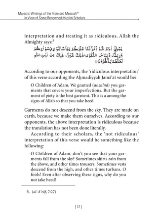 Majestic Writings of the Promised Messiahas
in View of Some Renowned Muslim Scholars
[ 12 ]
interpretation and treating it as ridiculous. Allah the
Almighty says:5
According to our opponents, the ‘ridiculous interpretation’
of this verse according the Ahmadiyyah Jama‘at would be:
O Children of Adam, We granted (anzalna) you gar-
ments that covers your imperfections. But the gar-
ment of piety is the best garment. This is a among the
signs of Allah so that you take heed.
Garments do not descend from the sky. They are made on
earth, because we make them ourselves. According to our
opponents, the above interpretation is ridiculous because
the translation has not been done literally.
According to their scholars, the ‘not ridiculous’
interpretation of this verse would be something like the
following:
O Children of Adam, don’t you see that your gar-
ments fall from the sky? Sometimes shirts rain from
the above, and other times trousers. Sometimes vests
descend from the high, and other times turbans. O
fools! Even after observing these signs, why do you
not take heed!
5. (al-A‘raf, 7:27)
khutba13.book Page 12 Monday, April 27, 2009 7:43 PM
 
