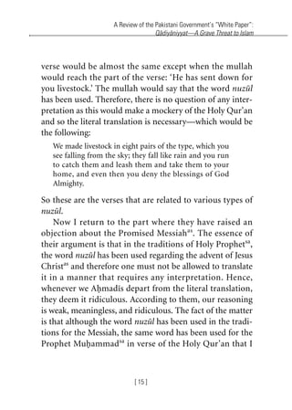 A Review of the Pakistani Government’s “White Paper”:
Qadiyaniyyat—A Grave Threat to Islam
[ 15 ]
verse would be almost the same except when the mullah
would reach the part of the verse: ‘He has sent down for
you livestock.’ The mullah would say that the word nuzul
has been used. Therefore, there is no question of any inter-
pretation as this would make a mockery of the Holy Qur’an
and so the literal translation is necessary—which would be
the following:
We made livestock in eight pairs of the type, which you
see falling from the sky; they fall like rain and you run
to catch them and leash them and take them to your
home, and even then you deny the blessings of God
Almighty.
So these are the verses that are related to various types of
nuzul.
Now I return to the part where they have raised an
objection about the Promised Messiahas
. The essence of
their argument is that in the traditions of Holy Prophetsa
,
the word nuzul has been used regarding the advent of Jesus
Christas
and therefore one must not be allowed to translate
it in a manner that requires any interpretation. Hence,
whenever we Ahmadis depart from the literal translation,
they deem it ridiculous. According to them, our reasoning
is weak, meaningless, and ridiculous. The fact of the matter
is that although the word nuzul has been used in the tradi-
tions for the Messiah, the same word has been used for the
Prophet Muhammadsa
in verse of the Holy Qur’an that I
khutba13.book Page 15 Monday, April 27, 2009 7:43 PM
 