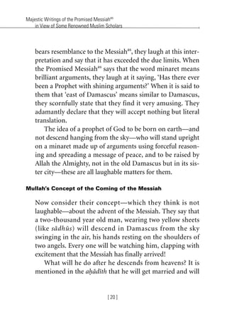 Majestic Writings of the Promised Messiahas
in View of Some Renowned Muslim Scholars
[ 20 ]
bears resemblance to the Messiahas
, they laugh at this inter-
pretation and say that it has exceeded the due limits. When
the Promised Messiahas
says that the word minaret means
brilliant arguments, they laugh at it saying, ‘Has there ever
been a Prophet with shining arguments?’ When it is said to
them that ‘east of Damascus’ means similar to Damascus,
they scornfully state that they find it very amusing. They
adamantly declare that they will accept nothing but literal
translation.
The idea of a prophet of God to be born on earth—and
not descend hanging from the sky—who will stand upright
on a minaret made up of arguments using forceful reason-
ing and spreading a message of peace, and to be raised by
Allah the Almighty, not in the old Damascus but in its sis-
ter city—these are all laughable matters for them.
Mullah’s Concept of the Coming of the Messiah
Now consider their concept—which they think is not
laughable—about the advent of the Messiah. They say that
a two-thousand year old man, wearing two yellow sheets
(like sadhus) will descend in Damascus from the sky
swinging in the air, his hands resting on the shoulders of
two angels. Every one will be watching him, clapping with
excitement that the Messiah has finally arrived!
What will he do after he descends from heavens? It is
mentioned in the ahadith that he will get married and will
khutba13.book Page 20 Monday, April 27, 2009 7:43 PM
 