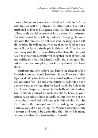 A Review of the Pakistani Government’s “White Paper”:
Qadiyaniyyat—A Grave Threat to Islam
[ 21 ]
have children. We cannot say whether he will look for a
wife first or will he perform the other tasks. The tasks
attributed to him as his agenda show that the reformation
of lost souls would be none of his concern. His primary
objective would be to kill pigs. After exchanging pleasant-
ries with the mullahs, he will rush into the jungles and kill
all the pigs. He will zealously chase them on land and sea
and will not leave a single pig in this world. After he has
done away with them, the mullahs will acclaim the praise of
Allah that now the Messiah will enlighten them about God
and spirituality, but the Messiah will refuse saying all his
tasks are far from complete, since he has yet to kill the Anti-
christ.
Furthermore, they believe that before the descent of the
Messiah a donkey would have been born. The ears of this
gigantic donkey would be seventy arm-length apart and it
will consume fire. The one-eyed Antichrist will ride on the
donkey elevated so high that his head would be hidden in
the clouds. People will travel in the belly of this donkey.
You would be amused by such assertions, because your
refined taste rejects these absurdities. But the sense of the
ulema find a total lack of humour in this whole affair. In
their minds, the one-eyed Antichrist, riding on the giant
donkey, would be watching the Messiah descend from
heavens and would be agonizing that his end is near,
because the Messiah is here to finish him off!
khutba13.book Page 21 Monday, April 27, 2009 7:43 PM
 