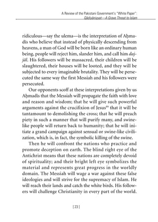 A Review of the Pakistani Government’s “White Paper”:
Qadiyaniyyat—A Grave Threat to Islam
[ 23 ]
ridiculous—say the ulema—is the interpretation of Ahma-
dis who believe that instead of physically descending from
heavens, a man of God will be born like an ordinary human
being, people will reject him, slander him, and call him daj-
jal. His followers will be massacred, their children will be
slaughtered, their houses will be looted, and they will be
subjected to every imaginable brutality. They will be perse-
cuted the same way the first Messiah and his followers were
persecuted.
Our opponents scoff at these interpretations given by us
Ahmadis that the Messiah will propagate the faith with love
and reason and wisdom; that he will give such powerful
arguments against the crucifixion of Jesusas
that it will be
tantamount to demolishing the cross; that he will preach
piety in such a manner that will purify many, and swine-
like people will return back to humanity; that he will ini-
tiate a grand campaign against sensual or swine-like civili-
zation, which is, in fact, the symbolic killing of the swine.
Then he will confront the nations who practice and
promote deception on earth. The blind right eye of the
Antichrist means that these nations are completely devoid
of spirituality; and their bright left eye symbolizes the
material and represents great progress in the worldly
domain. The Messiah will wage a war against these false
ideologies and will strive for the supremacy of Islam. He
will reach their lands and catch the white birds. His follow-
ers will challenge Christianity in every part of the world.
khutba13.book Page 23 Monday, April 27, 2009 7:43 PM
 