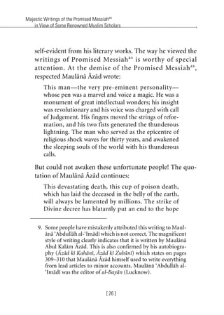 Majestic Writings of the Promised Messiahas
in View of Some Renowned Muslim Scholars
[ 26 ]
self-evident from his literary works. The way he viewed the
writings of Promised Messiahas
is worthy of special
attention. At the demise of the Promised Messiahas
,
respected Maulana Azad wrote:
This man—the very pre-eminent personality—
whose pen was a marvel and voice a magic. He was a
monument of great intellectual wonders; his insight
was revolutionary and his voice was charged with call
of Judgement. His fingers moved the strings of refor-
mation, and his two fists generated the thunderous
lightning. The man who served as the epicentre of
religious shock waves for thirty years, and awakened
the sleeping souls of the world with his thunderous
calls.
But could not awaken these unfortunate people! The quo-
tation of Maulana Azad continues:
This devastating death, this cup of poison death,
which has laid the deceased in the belly of the earth,
will always be lamented by millions. The strike of
Divine decree has blatantly put an end to the hope
9. Some people have mistakenly attributed this writing to Maul-
ana ‘Abdullah al-‘Imadi which is not correct. The magnificent
style of writing clearly indicates that it is written by Maulana
Abul Kalam Azad. This is also confirmed by his autobiogra-
phy (Azad ki Kahani, Azad ki Zubani) which states on pages
309–310 that Maulana Azad himself used to write everything
from lead articles to minor accounts. Maulana ‘Abdullah al-
‘Imadi was the editor of al-Bayan (Lucknow).
khutba13.book Page 26 Monday, April 27, 2009 7:43 PM
 