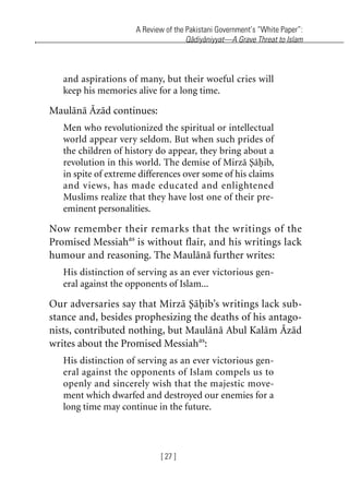 A Review of the Pakistani Government’s “White Paper”:
Qadiyaniyyat—A Grave Threat to Islam
[ 27 ]
and aspirations of many, but their woeful cries will
keep his memories alive for a long time.
Maulana Azad continues:
Men who revolutionized the spiritual or intellectual
world appear very seldom. But when such prides of
the children of history do appear, they bring about a
revolution in this world. The demise of Mirza Sahib,
in spite of extreme differences over some of his claims
and views, has made educated and enlightened
Muslims realize that they have lost one of their pre-
eminent personalities.
Now remember their remarks that the writings of the
Promised Messiahas
is without flair, and his writings lack
humour and reasoning. The Maulana further writes:
His distinction of serving as an ever victorious gen-
eral against the opponents of Islam...
Our adversaries say that Mirza Sahib’s writings lack sub-
stance and, besides prophesizing the deaths of his antago-
nists, contributed nothing, but Maulana Abul Kalam Azad
writes about the Promised Messiahas
:
His distinction of serving as an ever victorious gen-
eral against the opponents of Islam compels us to
openly and sincerely wish that the majestic move-
ment which dwarfed and destroyed our enemies for a
long time may continue in the future.
khutba13.book Page 27 Monday, April 27, 2009 7:43 PM
 